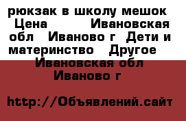 рюкзак в школу мешок › Цена ­ 300 - Ивановская обл., Иваново г. Дети и материнство » Другое   . Ивановская обл.,Иваново г.